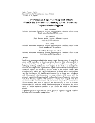 Pak J Commer Soc Sci
Pakistan Journal of Commerce and Social Sciences
2015, Vol. 9 (3), 940-967
How Perceived Supervisor Support Effects
Workplace Deviance? Mediating Role of Perceived
Organizational Support
Saira Iqbal Khan
Institute of Business and Management, University of Engineering and Technology Lahore, Pakistan
Email: saira.iqbal.khan2013@live.com
Atif Mahmood
Lahore Business School, University of Lahore, Pakistan
Email: dratif71@gmail.com
Sara Kanwal
Institute of Business and Management, University of Engineering and Technology Lahore, Pakistan
Email: sara.kanwal89@gmail.com
Yasir Latif (Corresponding author)
Institute of Business and Management, University of Engineering and Technology Lahore, Pakistan
Email: mianyasirlatif@gmail.com
Abstract
Employee-organization relationship has become a topic of prime concern for many firms
across world, particularly in developing nations. However, little is known about its
predictors in banking industry. Moreover, there is scarcity of literature regarding the
underlying mediating mechanisms. Thus, purpose of this study is to investigate the
mediating role of perceived organizational support on relationship between perceived
supervisor support and workplace deviance within a non-western context. After
preliminary pilot testing, via convenience sampling technique, survey questionnaires
were distributed among 800 front-line employees working in the top banks of Pakistan,
and 614 completely filled instruments were received back. SEM results verify that
perceived organizational support partially mediates the impact of supervisor support and
workplace deviance, implying that employees perceive more support when their
organizations offer commensurate rewards, opportunities for growth and participation in
decision making. This study is imperative for policy making in order to overcome
counter-productive behaviors among front-line employees in both public and private
banks of Pakistan. However, outcomes of this research are limited to the Pakistani
context.
Keywords: perceived organizational support, perceived supervisor support, workplace
deviance, and organizational support theory.
 