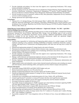  Provides leadership and guidance for direct team that supports server engineering/virtualization, VDI, storage,
backup and database management.
 Provide consulting services for: Information Services and Business Program Planning, Program Management and
Execution, Infrastructure Architecture, Engineering & Management, IT Security, Cloud Computing, Disaster
Recovery & Business Continuity Planning, Project Management, Marketing/Corporate Branding/ Social Media
 Provide recruiting services for contractors, contract-to-Hire, direct placements, outplacement services, Retainment
services as well as consulting services.
 Manage operational and Capital budgets each year
Technologies:
 VMware (V3, 4, 5), NetApp (Storage, FAS, OnCommand, Mode 7, cDOT), EMC, IBM, Windows, Hyper-V,
Office365, Microsoft Technologies, Active Directory, Networking, VPN/Remote access, Security (network, server
& desktop), Cisco, Exchange, SharePoint, Gas SCADA, FlowCal, Quorum, EU/PVM, Excalibur, Kingdom, Petra,
Wellcore, SQL, Oracle, etc.
Global Director System Software Engineering and Architecture – Englewood, Colorado – Nov 2012 – April 2014
TeleTech Holdings International, Inc
TeleTech is global leader in call center operations providing services to clients around the globe. I managed the Enterprise
Architecture, Desktop/VDI, Server/VMware, SQL/Oracle DBA, Storage, Unix and Backup teams as well as provide
direction for IT security, new datacenters and disaster recovery solutions. Additional responsibilities include creating
infrastructure strategies for the next three/five years, forecasting infrastructure capital and operational budgets,
vendor/contract management and supporting TeleTech’s infrastructure.
Responsibilities:
 Lead the team responsible for Architecting and Engineering global solutions for a global company with 39,000
employees operating on five continents. Including establishing an Enterprise Architecture framework, creating a
strategic road map for the IT infrastructure and designing projects; both short term and long term to realize the
road map
 Planning and implementing enterprise IT strategy based on the needs of business.
 Planning and architecting enterprise solutions based on business scope, requirements and technical needs.
 Provide project management across multiple towers of technology and business areas (Server, Storage, Network,
Desktop, Database, Development & Security)
 Provides leadership and guidance for direct team that supports server engineering/virtualization, VDI, storage,
backup and database management.
 Manage a staff of domestic and international employees and serve as the team liaison for the hiring process, work
allocation, scheduling, training, professional development and performance evaluation
 Develop, implement, and maintain policies, procedures, and training plans for infrastructure administration and
project management
 Support projects end-to-end initiated by various clients (internal/external) and business units including new project
and client launches, internal technology efforts, and migration activities related to mergers and acquisitions
Selected Achievements:
 Successfully manage $20M OPEX and $30M CAPEX budgets each year
 Reduced operational expenses by over 10% in the first year.
 Manage an engineering/architecture team of 6 direct reports and 70 indirect reports
 Planned and implemented global enterprise IT strategy for Server, Storage, Desktop & Corporate Security based
on the needs of the business.
 Architected server consolidation and virtualization projects for Linux, Solaris, AIX, and Windows.
 Created Legal/Security/IT committee to oversee all IT projects that they meet Legal/Security requirements
 Built Architecture Review Board to govern all IT projects ensuring they meet the enterprise standards
 Developed Architecture standards for all towers of IT
 Successfully design & implemented of a 20,000 concurrent seat virtual desktop environment supporting 40,000+
call center agents globally. (EMC, VMware, Cisco, HP Thin Clients)
 Built new VMware infrastructure to migrate 2000+ physical servers onto (VMware, NetApp)
 Design and implementation of Exchange 2010 & SharePoint 2013 infrastructure
 Cleanup, redesign and implementation of the global active directory structure (Microsoft Server 2010)
 Rebuild and reduced the number of storage systems from 34 (7 vendors) to 20 systems and 2 vendors (NetApp,
EMC, Tintri, DataBeast, Compellent)
 Successfully completed VoIP / Voice integrations with over 50 clients on Cisco, Avaya and softphone across the
globe
 