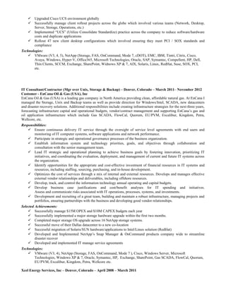  Upgraded Cisco UCS environment globally
 Successfully manage client rollout projects across the globe which involved various teams (Network, Desktop,
Server, Storage, Operations, etc.)
 Implemented “UCS” (Utilize Consolidate Standardize) practice across the company to reduce software/hardware
costs and duplicate applications
 Rollout 47 new client desktop configurations which involved ensuring they meet PCI / SOX standards and
compliance
Technologies:
 VMware (V3, 4, 5), NetApp (Storage, FAS, OnCommand, Mode 7, cDOT), EMC, IBM, Tintri, Citrix, Cisco,
Avaya, Windows, Hyper-V, Office365, Microsoft Technologies, Oracle, SAP, Symantec, Compellent, HP, Dell,
Thin Clients, SCCM, Exchange, SharePoint, Widnows XP & 7, AIX, Solaris, Linux, RedHat, Suse, SOX, PCI,
etc.
IT Consultant/Contractor (Mgr over Unix, Storage & Backup) – Denver, Colorado – March 2011– November 2012
Customer - EnCana Oil & Gas (USA), Inc
EnCana Oil & Gas (USA) is a leading gas company in North America providing clean, affordable natural gas. At EnCana I
managed the Storage, Unix and Backup teams as well as provide direction for Windows/Intel, SCADA, new datacenters
and disaster recovery solutions. Additional responsibilities include creating infrastructure strategies for the next three years,
forecasting infrastructure capital and operational budgets, vendor/contract management and supporting EnCana’s gas and
oil application infrastructure which include Gas SCADA, FlowCal, Quorum, EU/PVM, Excalibur, Kingdom, Petra,
Wellcore, etc.
Responsibilities:
 Ensure continuous delivery IT service through the oversight of service level agreements with end users and
monitoring of IT computer systems, software applications and network performance.
 Participate in strategic and operational governance processes of the business organization.
 Establish information system and technology priorities, goals, and objectives through collaboration and
consultation with the senior management team.
 Lead IT strategic and operational planning to achieve business goals by fostering innovation, prioritizing IT
initiatives, and coordinating the evaluation, deployment, and management of current and future IT systems across
the organization.
 Identify opportunities for the appropriate and cost-effective investment of financial resources in IT systems and
resources, including staffing, sourcing, purchasing, and in-house development.
 Optimizes the cost of services through a mix of internal and external resources. Develops and manages effective
external vendor relationships and deliverables, including offshore resources.
 Develop, track, and control the information technology annual operating and capital budgets.
 Develop business case justifications and cost/benefit analyses for IT spending and initiatives.
Assess and communicate risks associated with IT operations, processes, systems, and investments.
 Development and recruiting of a great team, building and maintain a robust infrastructure, managing projects and
portfolios, ensuring partnerships with the business and developing good vendor relationships.
Selected Achievements:
 Successfully manage $15M OPEX and $10M CAPEX budgets each year
 Successfully implemented a major storage hardware upgrade within the first two months.
 Completed major storage OS upgrade across 16 NetApp storage systems.
 Successful move of their Dallas datacenter to a new co-location
 Successful migration of Solaris/SUN hardware/applications to Intel/Linux solution (RedHat)
 Developed and Implemented NetApp’s Snap Manager & OnCommand products company wide to streamline
disaster recover
 Developed and implemented IT manage service agreements
Technologies:
 VMware (V3, 4), NetApp (Storage, FAS, OnCommand, Mode 7 ), Cisco, Windows Server, Microsoft
Technologies, Windows XP & 7, Oracle, Symantec, HP, Exchange, SharePoint, Gas SCADA, FlowCal, Quorum,
EU/PVM, Excalibur, Kingdom, Petra, Wellcore etc.
Xcel Energy Services, Inc – Denver, Colorado – April 2008 – March 2011
 