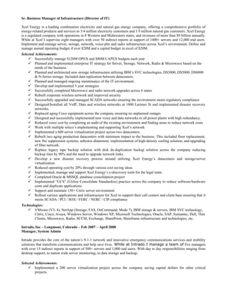 Sr. Business Manager of Infrastructure (Director of IT)
Xcel Energy is a leading combination electricity and natural gas energy company, offering a comprehensive portfolio of
energy-related products and services to 3.4 million electricity customers and 1.9 million natural gas customers. Xcel Energy
is a regulated company with operations in 8 Western and Midwestern states, and revenues of more than $9 billion annually.
While at Xcel I supervise eight managers with over 50 indirect reports in support of 1400+ servers and 12,000 end users.
Implement and manage server, storage, network, voice-pbx and radio infrastructure across Xcel’s environment. Define and
manage annual operating budget if over $28M and a capital budget in excel of $20M.
Selected Achievements:
 Successfully manage $120M OPEX and $80M CAPEX budgets each year
 Planned and implemented enterprise IT strategy for Server, Storage, Network, Radio & Microwave based on the
needs of the business.
 Planned and architected new storage infrastructure utilizing IBM’s SVC technologies, DS3000, DS5000, DS8000
& N-Series storage. Included data replication between datacenters.
 Planned and managed ongoing maintenance of the IT environment.
 Develop and implemented 5 year strategies
 Successfully completed Microwave and radio network upgrades across 6 states
 Rebuilt corporate wireless network and improved security
 Successfully upgraded and managed SCADA networks ensuring the environment meets regulatory compliance
 Designed/Installed all VoIP, Data and wireless networks at 1800 Larimer St and implemented disaster recovery
networks.
 Replaced aging Cisco equipment across the company ensuring no unplanned outages
 Designed and successfully implemented new voice and data networks to all power plants with high redundancy.
 Reduced voice cost by completing an audit of the existing environment and finding areas to reduce network costs
 Work with multiple teleco’s implementing and supporting Xcel’s network
 Implemented a 600 server virtualization project across two datacenters.
 Rebuilt two aging production datacenters with minimum impact to the business. This included floor replacement,
new fire suppression systems, asbestos abatement, implementation of high-density cooling solution, and upgrading
of fiber network.
 Replace legacy tape backup solution with disk de-duplication backup solution across the company reducing
backup time by 90% and the need to upgrade network links.
 Develop a new disaster recovery process around utilizing Xcel Energy’s datacenters and storage/server
virtualization.
 Reduced operating cost by 20% through various cost saving ideas.
 Implemented, manage and support Xcel Energy’s e-discovery tools for the legal team.
 Completed Oracle & MSSQL database consolidation project
 Implemented “UCS” (Utilize Consolidate Standardize) practice across the company to reduce software/hardware
costs and duplicate applications
 Support and maintain 150+ Citrix server environment
 Rollout various applications and infrastructure for Xcel to support their call centers and client base ensuring that it
meets SCADA / PCI / SOX / FERC / NERC / CIP compliance
Technologies:
 VMware (V3, 4), NetApp (Storage, FAS, OnCommand, Mode 7), IBM storage & servers, IBM SVC technology,
Citrix, Cisco, Avaya, Windows Server, Windows XP, Microsoft Technologies, Oracle, SAP, Symantec, Dell, Thin
Clients, Microwave, Radio, SCCM, Exchange, SharePoint, Mainframe infrastructure and technologies, etc.
Intrado, Inc – Longmont, Colorado – Feb 2007 – April 2008
Manager, System Admin
Intrado provides the core of the nation’s 9-1-1 network and innovative emergency communications services and mobility
solutions that transform communications and help save lives. While at Intrado I manage a team of five managers
with over 15 indirect reports in support of 500+ servers and 1,000 end users. With day to day responsibilities ranging from
desktop support, to nation wide server monitoring, to data storage and backup;
Selected Achievements:
 Implemented a 200 server virtualization project across the company saving capital dollars for other critical
projects.
 