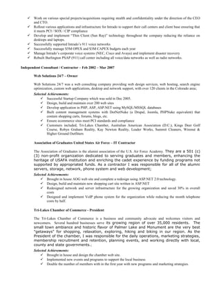  Work on various special projects/acquisitions requiring stealth and confidentiality under the direction of the CEO
and CTO.
 Rollout various applications and infrastructure for Intrado to support their call centers and client base ensuring that
it meets PCI / SOX / CIP compliance
 Develop and implement “Thin Client (Sun Ray)” technology throughout the company reducing the reliance on
desktops and laptops.
 Successfully supported Intrado’s 911 voice networks
 Successfully manage $5M OPEX and $3M CAPEX budgets each year
 Manage Intrado’s corporate voice systems (NEC, Cisco and Avaya) and implement disaster recovery
 Rebuilt Burlington PSAP (911) call center including all voice/data networks as well as radio networks.
Independent Consultant / Contractor – Feb 2002 – Mar 2007
Web Solutions 24/7 – Owner
Web Solutions 24/7 was a web consulting company providing web design services, web hosting, search engine
optimization, custom web applications, desktop and network support, with over 120 clients in the Colorado area;
Selected Achievements:
 Successful Startup Company which was sold in Dec 2005.
 Design, build and maintain over 200 web sites
 Develop application in PHP, ASP, ASP.NET using MySQL/MSSQL databases
 Built content management systems with DotNetNuke (a Drupal, Joomla, PHPNuke equivalent) that
contain shopping carts, forums, blogs, etc.
 Ensure ecommerce sites meet PCI standards and compliance
 Customers included, Tri-Lakes Chamber, Australian American Association (D.C.), Kings Deer Golf
Course, Robyn Graham Reality, Kay Newton Reality, Leader Works, Summit Cleaners, Wirenut &
Higher Ground Outfitters
Association of Graduates United States Air Force – IT Contractor
The Association of Graduates is the alumni association of the U.S. Air Force Academy. They are a 501 (c)
(3) non-profit organization dedicated to serving graduates and members, enhancing the
heritage of USAFA institution and enriching the cadet experience by funding programs not
supported by appropriated funds. As a contractor I was responsible for all of the alumni
servers, storage, network, phone system and web development;
Selected Achievements:
 Brought in house AOG web site and complete a redesign using ASP.NET 2.0 technology.
 Design, build and maintain new shopping cart site written in ASP.NET
 Redesigned network and server infrastructure for the growing organization and saved 30% in overall
costs
 Designed and implement VoIP phone system for the organization while reducing the month telephone
costs by half.
Tri-Lakes Chamber of Commerce - President
The Tri-Lakes Chamber of Commerce is a business and community advocate and welcomes visitors and
newcomers. Several hundred businesses serve its growing region of over 35,000 residents. The
small town ambiance and historic flavor of Palmer Lake and Monument are the very best
"getaways" for shopping, relaxation, exploring, hiking and biking in our region. As the
President of the chamber, I was responsible for the daily operations, marketing strategies,
membership recruitment and retention, planning events, and working directly with local,
county and state governments.;
Selected Achievements:
 Brought in house and design the chamber web site.
 Implemented new events and programs to support the local business
 Double the number of members with in the first year with new programs and marketing strategies.
 