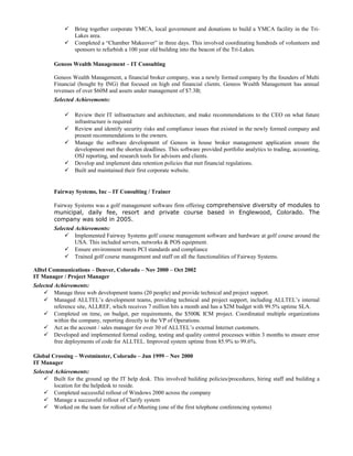  Bring together corporate YMCA, local government and donations to build a YMCA facility in the Tri-
Lakes area.
 Completed a “Chamber Makeover” in three days. This involved coordinating hundreds of volunteers and
sponsors to refurbish a 100 year old building into the beacon of the Tri-Lakes.
Geneos Wealth Management – IT Consulting
Geneos Wealth Management, a financial broker company, was a newly formed company by the founders of Multi
Financial (bought by ING) that focused on high end financial clients. Geneos Wealth Management has annual
revenues of over $60M and assets under management of $7.3B;
Selected Achievements:
 Review their IT infrastructure and architecture, and make recommendations to the CEO on what future
infrastructure is required
 Review and identify security risks and compliance issues that existed in the newly formed company and
present recommendations to the owners.
 Manage the software development of Geneos in house broker management application ensure the
development met the shorten deadlines. This software provided portfolio analytics to trading, accounting,
OSJ reporting, and research tools for advisors and clients.
 Develop and implement data retention policies that met financial regulations.
 Built and maintained their first corporate website.
Fairway Systems, Inc – IT Consulting / Trainer
Fairway Systems was a golf management software firm offering comprehensive diversity of modules to
municipal, daily fee, resort and private course based in Englewood, Colorado. The
company was sold in 2005.
Selected Achievements:
 Implemented Fairway Systems golf course management software and hardware at golf course around the
USA. This included servers, networks & POS equipment.
 Ensure environment meets PCI standards and compliance
 Trained golf course management and staff on all the functionalities of Fairway Systems.
Alltel Communications – Denver, Colorado – Nov 2000 – Oct 2002
IT Manager / Project Manager
Selected Achievements:
 Manage three web development teams (20 people) and provide technical and project support.
 Managed ALLTEL’s development teams, providing technical and project support, including ALLTEL’s internal
reference site, ALLREF, which receives 7 million hits a month and has a $2M budget with 99.5% uptime SLA.
 Completed on time, on budget, per requirements, the $500K ICM project. Coordinated multiple organizations
within the company, reporting directly to the VP of Operations.
 Act as the account / sales manager for over 30 of ALLTEL’s external Internet customers.
 Developed and implemented formal coding, testing and quality control processes within 3 months to ensure error
free deployments of code for ALLTEL. Improved system uptime from 85.9% to 99.6%.
Global Crossing – Westminster, Colorado – Jun 1999 – Nov 2000
IT Manager
Selected Achievements:
 Built for the ground up the IT help desk. This involved building policies/procedures, hiring staff and building a
location for the helpdesk to reside.
 Completed successful rollout of Windows 2000 across the company
 Manage a successful rollout of Clarify system
 Worked on the team for rollout of e-Meeting (one of the first telephone conferencing systems)
 