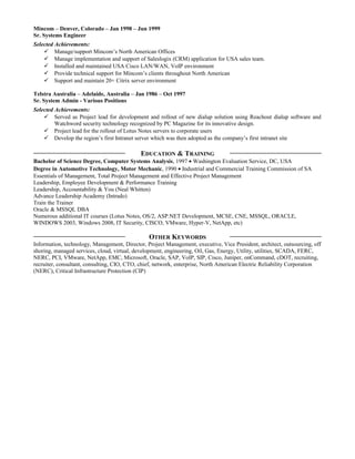 Mincom – Denver, Colorado – Jan 1998 – Jun 1999
Sr. Systems Engineer
Selected Achievements:
 Manage/support Mincom’s North American Offices
 Manage implementation and support of Saleslogix (CRM) application for USA sales team.
 Installed and maintained USA Cisco LAN/WAN, VoIP environment
 Provide technical support for Mincom’s clients throughout North American
 Support and maintain 20+ Citrix server environment
Telstra Australia – Adelaide, Australia – Jan 1986 – Oct 1997
Sr. System Admin - Various Positions
Selected Achievements:
 Served as Project lead for development and rollout of new dialup solution using Reachout dialup software and
Watchword security technology recognized by PC Magazine for its innovative design.
 Project lead for the rollout of Lotus Notes servers to corporate users
 Develop the region’s first Intranet server which was then adopted as the company’s first intranet site
EDUCATION & TRAINING
Bachelor of Science Degree, Computer Systems Analysis, 1997 • Washington Evaluation Service, DC, USA
Degree in Automotive Technology, Motor Mechanic, 1990 • Industrial and Commercial Training Commission of SA
Essentials of Management, Total Project Management and Effective Project Management
Leadership, Employee Development & Performance Training
Leadership, Accountability & You (Neal Whitten)
Advance Leadership Academy (Intrado)
Train the Trainer
Oracle & MSSQL DBA
Numerous additional IT courses (Lotus Notes, OS/2, ASP.NET Development, MCSE, CNE, MSSQL, ORACLE,
WINDOWS 2003, Windows 2008, IT Security, CISCO, VMware, Hyper-V, NetApp, etc)
OTHER KEYWORDS
Information, technology, Management, Director, Project Management, executive, Vice President, architect, outsourcing, off
shoring, managed services, cloud, virtual, development, engineering, Oil, Gas, Energy, Utility, utilities, SCADA, FERC,
NERC, PCI, VMware, NetApp, EMC, Microsoft, Oracle, SAP, VoIP, SIP, Cisco, Juniper, onCommand, cDOT, recruiting,
recruiter, consultant, consulting, CIO, CTO, chief, network, enterprise, North American Electric Reliability Corporation
(NERC), Critical Infrastructure Protection (CIP)
 