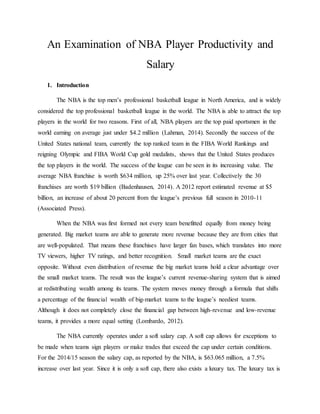 An Examination of NBA Player Productivity and
Salary
1. Introduction
The NBA is the top men’s professional basketball league in North America, and is widely
considered the top professional basketball league in the world. The NBA is able to attract the top
players in the world for two reasons. First of all, NBA players are the top paid sportsmen in the
world earning on average just under $4.2 million (Lahman, 2014). Secondly the success of the
United States national team, currently the top ranked team in the FIBA World Rankings and
reigning Olympic and FIBA World Cup gold medalists, shows that the United States produces
the top players in the world. The success of the league can be seen in its increasing value. The
average NBA franchise is worth $634 million, up 25% over last year. Collectively the 30
franchises are worth $19 billion (Badenhausen, 2014). A 2012 report estimated revenue at $5
billion, an increase of about 20 percent from the league’s previous full season in 2010-11
(Associated Press).
When the NBA was first formed not every team benefitted equally from money being
generated. Big market teams are able to generate more revenue because they are from cities that
are well-populated. That means these franchises have larger fan bases, which translates into more
TV viewers, higher TV ratings, and better recognition. Small market teams are the exact
opposite. Without even distribution of revenue the big market teams hold a clear advantage over
the small market teams. The result was the league’s current revenue-sharing system that is aimed
at redistributing wealth among its teams. The system moves money through a formula that shifts
a percentage of the financial wealth of big-market teams to the league’s neediest teams.
Although it does not completely close the financial gap between high-revenue and low-revenue
teams, it provides a more equal setting (Lombardo, 2012).
The NBA currently operates under a soft salary cap. A soft cap allows for exceptions to
be made when teams sign players or make trades that exceed the cap under certain conditions.
For the 2014/15 season the salary cap, as reported by the NBA, is $63.065 million, a 7.5%
increase over last year. Since it is only a soft cap, there also exists a luxury tax. The luxury tax is
 