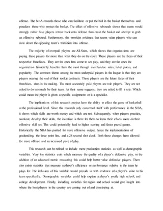 offense. The NBA rewards those who can facilitate or put the ball in the basket themselves and
penalizes those who protect the basket. The effect of offensive rebounds shows that teams would
strongly rather have players retreat back onto defense than crash the basket and attempt to grab
an offensive rebound. Furthermore, this provides evidence that teams value players who can
slow down the opposing team’s transition into offense.
The majority of overpaid players are All-Stars, which shows that organizations are
paying these players for more than what they do on the court. These players are the faces of their
respective franchises. They are the ones fans come to see play, and they are the ones the
organization financially benefits from the most through merchandise sales, ticket prices, and
popularity. The common theme among the most underpaid players in the league is that they are
players nearing the end of their rookie contracts. These players are the future faces of their
franchises, stars in the making. The most accurately paid players are role players. They are not
asked to do too much by their team. As their name suggests, they are asked to fill a role. Which
could mean the player is given a specific assignment or is a specialist.
The implications of this research project have the ability to effect the game of basketball
at the professional level. Since this research only concerned itself with performance in the NBA,
it shows which skills are worth money and which are not. Subsequently, when players practice,
workout, develop their skills, the incentive is there for them to focus their efforts more on their
offensive skill set. This could potentially lead to higher scoring and faster paced games.
Historically the NBA has pushed for more offensive output, hence the implementation of
goaltending, the three point line, and a 24 second shot clock. Both these changes have allowed
for more offense and an increased pace of play.
This research can be refined to include more production statistics as well as demographic
variables. Very few statistics exist which measure the quality of a player’s defensive play, so the
addition of an advanced metric measuring this could help better value defensive players. There
also exists statistics that measure a player’s efficiency or performance relative to the team he
plays for. The inclusion of this variable would provide us with evidence of a player’s value to his
team specifically. Demographic variables could help explain a player’s youth, high school, and
college development. Finally, including variables for region and school would give insight into
where the best players in the country are coming out of and developing at.
 