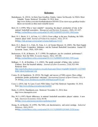 References
Badenhausen, K. (2014). As Stern Says Goodbye, Knicks, Lakers Set Records As NBA's Most
Valuable Teams. Retrieved November 18, 2014, from
http://www.forbes.com/sites/kurtbadenhausen/2014/01/22/as-stern-says-goodbye-knicks-
lakers-set-records-as-nbas-most-valuable-teams/
Berri, D. J. (1999). Who is 'most valuable'? measuring the player's production of wins in the
national basketball association. Managerial and Decision Economics, 20(8), 411-427.
doi:http://onlinelibrary.wiley.com/journal/10.1002/%28ISSN%291099-1468/issues
Berri, D. J., Brook, S. L., & Fenn, A. J. (2011). From college to the pros: Predicting the NBA
amateur player draft. Journal of Productivity Analysis, 35(1), 25-35.
doi:http://link.springer.com/journal/volumesAndIssues/11123
Berri, D. J., Brook, S. L., Frick, B., Fenn, A. J., & Vicente-Mayoral, R. (2005). The Short Supply
of Tall People: Competitive Imbalance and the National Basketball Association. Journal Of
Economic Issues, 39(4), 1029-1041.
Bodvarsson, O. B., & Brastow, R. T. (1998). Do employers pay for consistent performance?:
Evidence from the NBA. Economic Inquiry, 36(1), 145-160.
doi:http://onlinelibrary.wiley.com/journal/10.1111/%28ISSN%291465-7295/issues
Bollinger, C. R., & Hotchkiss, J. L. (2003). The upside potential of hiring risky workers:
Evidence from the baseball industry. Journal of Labor Economics, 21(4), 923-944.
Retrieved from
http://search.ebscohost.com.proxy.iwu.edu/login.aspx?direct=true&db=bsh&AN=11275869
&site=ehost-live&scope=site
Coates, D., & Oguntimein, B. (2010). The length and success of NBA careers: Does college
production predict professional outcomes? International Journal of Sport Finance, 5(1), 4-
26. doi:http://www.fitinfotech.com/IJSF/IJSFbackissueWVU.tpl
Coon, L. (2014, July 9). Larry Coon's NBA Salary Cap FAQ. Retrieved September 10, 2014,
from http://www.cbafaq.com/salarycap.htm#Q2
Deeks, S. (2014). ShamSports.com. Retrieved November 21, 2014, from
http://www.shamsports.com/
Dey, M. S. (1997). Racial differences in national basketball association players' salaries: A new
look. American Economist, 41(2), 84-90.
doi:http://www.americaneconomist.org/abstracts.html
Hoang, H., & Rascher, D. (1999). The NBA, exit discrimination, and career earnings. Industrial
Relations, 38(1), 69-91.
doi:http://onlinelibrary.wiley.com/journal/10.1111/%28ISSN%291468-232X/issues
 