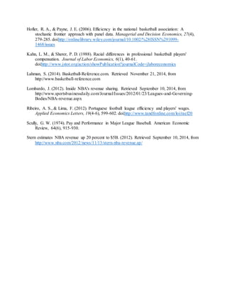 Hofler, R. A., & Payne, J. E. (2006). Efficiency in the national basketball association: A
stochastic frontier approach with panel data. Managerial and Decision Economics, 27(4),
279-285. doi:http://onlinelibrary.wiley.com/journal/10.1002/%28ISSN%291099-
1468/issues
Kahn, L. M., & Sherer, P. D. (1988). Racial differences in professional basketball players'
compensation. Journal of Labor Economics, 6(1), 40-61.
doi:http://www.jstor.org/action/showPublication?journalCode=jlaboreconomics
Lahman, S. (2014). Basketball-Reference.com. Retrieved November 21, 2014, from
http://www.basketball-reference.com
Lombardo, J. (2012). Inside NBA's revenue sharing. Retrieved September 10, 2014, from
http://www.sportsbusinessdaily.com/Journal/Issues/2012/01/23/Leagues-and-Governing-
Bodies/NBA-revenue.aspx
Ribeiro, A. S., & Lima, F. (2012). Portuguese football league efficiency and players' wages.
Applied Economics Letters, 19(4-6), 599-602. doi:http://www.tandfonline.com/loi/rael20
Scully, G. W. (1974). Pay and Performance in Major League Baseball. American Economic
Review, 64(6), 915-930.
Stern estimates NBA revenue up 20 percent to $5B. (2012). Retrieved September 10, 2014, from
http://www.nba.com/2012/news/11/13/stern-nba-revenue.ap/
 