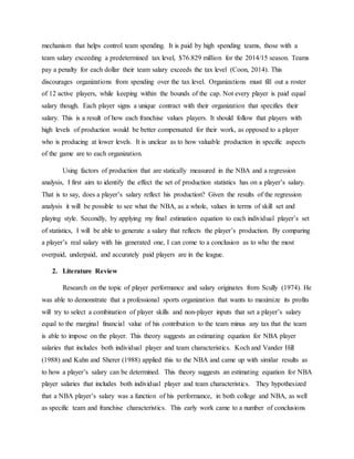 mechanism that helps control team spending. It is paid by high spending teams, those with a
team salary exceeding a predetermined tax level, $76.829 million for the 2014/15 season. Teams
pay a penalty for each dollar their team salary exceeds the tax level (Coon, 2014). This
discourages organizations from spending over the tax level. Organizations must fill out a roster
of 12 active players, while keeping within the bounds of the cap. Not every player is paid equal
salary though. Each player signs a unique contract with their organization that specifies their
salary. This is a result of how each franchise values players. It should follow that players with
high levels of production would be better compensated for their work, as opposed to a player
who is producing at lower levels. It is unclear as to how valuable production in specific aspects
of the game are to each organization.
Using factors of production that are statically measured in the NBA and a regression
analysis, I first aim to identify the effect the set of production statistics has on a player’s salary.
That is to say, does a player’s salary reflect his production? Given the results of the regression
analysis it will be possible to see what the NBA, as a whole, values in terms of skill set and
playing style. Secondly, by applying my final estimation equation to each individual player’s set
of statistics, I will be able to generate a salary that reflects the player’s production. By comparing
a player’s real salary with his generated one, I can come to a conclusion as to who the most
overpaid, underpaid, and accurately paid players are in the league.
2. Literature Review
Research on the topic of player performance and salary originates from Scully (1974). He
was able to demonstrate that a professional sports organization that wants to maximize its profits
will try to select a combination of player skills and non-player inputs that set a player’s salary
equal to the marginal financial value of his contribution to the team minus any tax that the team
is able to impose on the player. This theory suggests an estimating equation for NBA player
salaries that includes both individual player and team characteristics. Koch and Vander Hill
(1988) and Kahn and Sherer (1988) applied this to the NBA and came up with similar results as
to how a player’s salary can be determined. This theory suggests an estimating equation for NBA
player salaries that includes both individual player and team characteristics. They hypothesized
that a NBA player’s salary was a function of his performance, in both college and NBA, as well
as specific team and franchise characteristics. This early work came to a number of conclusions
 