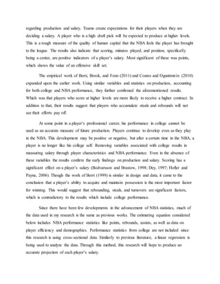 regarding production and salary. Teams create expectations for their players when they are
deciding a salary. A player who is a high draft pick will be expected to produce at higher levels.
This is a rough measure of the quality of human capital that the NBA feels the player has brought
to the league. The results also indicate that scoring, minutes played, and position, specifically
being a center, are positive indicators of a player’s salary. Most significant of these was points,
which shows the value of an offensive skill set.
The empirical work of Berri, Brook, and Fenn (2011) and Coates and Oguntimein (2010)
expanded upon the earlier work. Using similar variables and statistics on production, accounting
for both college and NBA performance, they further confirmed the aforementioned results.
Which was that players who score at higher levels are more likely to receive a higher contract. In
addition to that, their results suggest that players who accumulate steals and rebounds will not
see their efforts pay off.
At some point in a player’s professional career, his performance in college cannot be
used as an accurate measure of future production. Players continue to develop even as they play
in the NBA. This development may be positive or negative, but after a certain time in the NBA, a
player is no longer like his college self. Removing variables associated with college results in
measuring salary through player characteristics and NBA performance. Even in the absence of
these variables the results confirm the early findings on production and salary. Scoring has a
significant effect on a player’s salary (Bodvarsson and Brastow, 1998; Dey, 1997; Hofler and
Payne, 2006). Though the work of Berri (1999) is similar in design and data, it came to the
conclusion that a player’s ability to acquire and maintain possession is the most important factor
for winning. This would suggest that rebounding, steals, and turnovers are significant factors,
which is contradictory to the results which include college performance.
Since there have been few developments in the advancement of NBA statistics, much of
the data used in my research is the same as previous works. The estimating equation considered
below includes NBA performance statistics like points, rebounds, assists, as well as data on
player efficiency and demographics. Performance statistics from college are not included since
this research is using cross-sectional data. Similarly to previous literature, a linear regression is
being used to analyze the data. Through this method, this research will hope to produce an
accurate projection of each player’s salary.
 