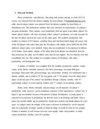 3. Data and Methods
Player productivity, and efficiency data along with positon and age, as of the 2013/14
season, was extracted from the dataset compiled by Sean Lahman of basketball-reference.com,
while data for player salaries was extracted from the dataset compiled by Sean Deeks of
ShamSports.com. The productivity statistics that were extracted are representative of a player’s
per game production. These statistics were transformed from per game to per minute played. Per
minute played statistics will more accurately reflect a player’s production, as it only accounts for
the time the player spent on the court, not the entire game. The available productivity data
resulted in a dataset of 477 players, excluding those who had been traded during the season. Out
of the 483 players with salary data, only the 443 players with salaries above $490,180, the CBA
minimum annual salary, were included. Salary data was transformed to be expressed in millions
of US dollars. Upon further analysis of the salary data, Kobe Bryant was eliminated from the
data set because his salary was $9 million more than the next highest. The two datasets were then
consolidated into one. This resulted in a complete dataset of 348 players with salary,
productivity, and demographic data.
A number of variables were compiled from the available productivity statistics: points,
assists, steals, blocks, rebounds, turnovers, free throw percentage, two-point field-goal
percentage, three-point field goal percentage, age, and position. Position was transformed into a
dummy variable, and is coded as “0” for non-guards and “1” for guards. From the salary data a
player on the last year of his contract was identified through a dummy variable, with “0”
representing a player on a non-expiring contract and “1” a player on an expiring contract.
Points, steals, blocks, rebounds, and percentages are all measures of a player’s
productivity, while turnovers can be considered a measure of how unproductive a player was. A
player’s age was included because of the process of player development. A young player is
expected to see increases in productivity the first few years as he develops and learns. Once a
player has reached middle age his productivity should have peaked, and should plateau for a few
years. As a player enters the twilight of his career a decrease in productivity can be expected
since he is physically no longer capable of doing the things he could do when he was younger.
Position is included as well because not every team equally values each position, or values
certain productivity statistics more for a position.
 