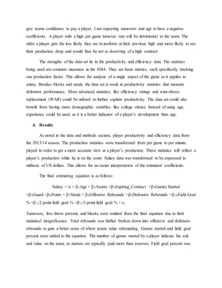 give teams confidence to pay a player. I am expecting turnovers and age to have a negative
coefficients. A player with a high per game turnover rate will be detrimental to the team. The
older a player gets the less likely they are to perform at their previous high and more likely to see
their production drop, and would thus be not as deserving of a high contract.
The strengths of the data set lie in the productivity and efficiency data. The statistics
being used are common measures in the NBA. They are basic metrics, each specifically tracking
one production factor. This allows for analysis of a single aspect of the game as it applies to
salary. Besides blocks and steals, the data set is weak in productivity statistics that measure
defensive performance. More advanced statistics, like efficiency ratings and wins-above-
replacement (WAR) could be utilized to further explain productivity. The data set could also
benefit from having more demographic variables, like college choice. Instead of using age,
experience could be used, as it is a better indicator of a player’s development than age.
4. Results
As noted in the data and methods section, player productivity and efficiency data from
the 2013/14 season. The production statistics were transformed from per game to per minute
played in order to get a more accurate view at a player’s production. These statistics will reflect a
player’s production while he is on the court. Salary data was transformed to be expressed in
millions of US dollars. This allows for an easier interpretation of the estimated coefficients.
The final estimating equation is as follows:
Salary =  + 1Age + 2Assists +3Expiring_Contract +4Games Started
+5Guard +6Points + 7Steals + 8Offensive Rebounds +9Defensive Rebounds +10Field Goal
% +112-point field goal % +123-point field goal % + t
Turnovers, free throw percent, and blocks were omitted from the final equation due to their
statistical insignificance. Total rebounds was further broken down into offensive and defensive
rebounds to gain a better sense of where teams value rebounding. Games started and field goal
percent were added to the equation. The number of games started by a player indicate his role
and value on the team, as starters are typically paid more than reserves. Field goal percent was
 