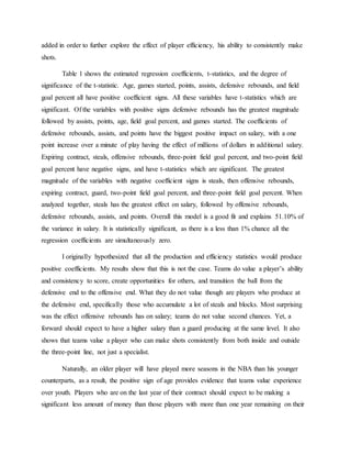 added in order to further explore the effect of player efficiency, his ability to consistently make
shots.
Table 1 shows the estimated regression coefficients, t-statistics, and the degree of
significance of the t-statistic. Age, games started, points, assists, defensive rebounds, and field
goal percent all have positive coefficient signs. All these variables have t-statistics which are
significant. Of the variables with positive signs defensive rebounds has the greatest magnitude
followed by assists, points, age, field goal percent, and games started. The coefficients of
defensive rebounds, assists, and points have the biggest positive impact on salary, with a one
point increase over a minute of play having the effect of millions of dollars in additional salary.
Expiring contract, steals, offensive rebounds, three-point field goal percent, and two-point field
goal percent have negative signs, and have t-statistics which are significant. The greatest
magnitude of the variables with negative coefficient signs is steals, then offensive rebounds,
expiring contract, guard, two-point field goal percent, and three-point field goal percent. When
analyzed together, steals has the greatest effect on salary, followed by offensive rebounds,
defensive rebounds, assists, and points. Overall this model is a good fit and explains 51.10% of
the variance in salary. It is statistically significant, as there is a less than 1% chance all the
regression coefficients are simultaneously zero.
I originally hypothesized that all the production and efficiency statistics would produce
positive coefficients. My results show that this is not the case. Teams do value a player’s ability
and consistency to score, create opportunities for others, and transition the ball from the
defensive end to the offensive end. What they do not value though are players who produce at
the defensive end, specifically those who accumulate a lot of steals and blocks. Most surprising
was the effect offensive rebounds has on salary; teams do not value second chances. Yet, a
forward should expect to have a higher salary than a guard producing at the same level. It also
shows that teams value a player who can make shots consistently from both inside and outside
the three-point line, not just a specialist.
Naturally, an older player will have played more seasons in the NBA than his younger
counterparts, as a result, the positive sign of age provides evidence that teams value experience
over youth. Players who are on the last year of their contract should expect to be making a
significant less amount of money than those players with more than one year remaining on their
 