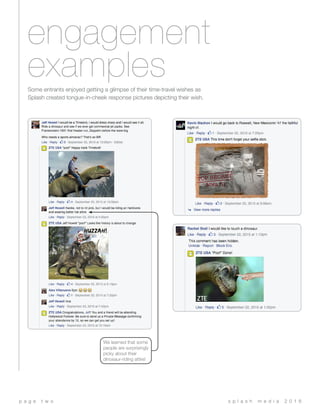 engagement
examples
s p l a s h m e d i a 2 0 1 6p a g e t w o
Some entrants enjoyed getting a glimpse of their time-travel wishes as
Splash created tongue-in-cheek response pictures depicting their wish.
We learned that some
people are surprisingly
picky about their
dinosaur-riding attire!
 