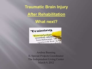 Andrea Buening
IL Special Projects Coordinator
The Independent Living Center
March 9, 2012
Traumatic Brain Injury
After Rehabilitation
What next?
 