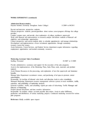 WORK EXPERIENCE (continued)
Admissions Representative
Daymar Institute (Formerly Draughons Junior College) 11/2009 to 08/2011
Recruit and interview prospective students.
Educate prospective students, parents/guardians about various career program offerings the college
provides.
Conduct campus tours, and provide clear explanation of college enrollment paperwork.
Work with financial aid representatives to research, analyze and inform students of financial aid
eligibility and scholarships opportunities.
Contact prospective and current students daily to schedule appointments and manage relationships.
Development and implementation of new recruitment opportunities through community
resource /career fair venues.
Assist Instructors, Career Services, and Student Service department acquire information regarding
employment opportunities and needed community resources.
Marketing Assistant / Sales Coordinator
Snelling Personnel 01/2007 to 11/2009
Provide administrative assistance and support for the execution of the sales programs.
Assist in the implementation of the Marketing Plans, Sales Plans, tools, materials and product
support.
Assist Human Resources in the processing, and explanation of new hire paperwork and insurance
benefits.
Manage Sales Department recruitment venues, and purchasing of ad space to promote career
opportunities.
Responsible for tracking all inbound sales leads, and allocating leads to sales consultants.
Managed Marketing Department resource management software system; to track workflow, traffic,
expenses, and scheduling of marketing projects.
Generate workflow, traffic, and scheduling reports per order of Advertising Traffic Manager and
Director of Marketing.
Prepare internal documents and time sensitive information.
Responsible for medium volume accounts payable data entries. Assist in order fulfillment,
production and distribution of various marketing projects. Conducted marketing research for various
pilot programs
Reference: Gladly available upon request
 