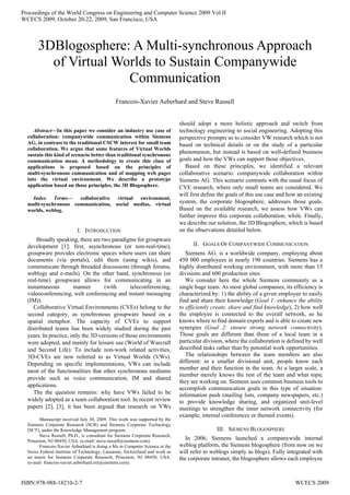Abstract—In this paper we consider an industry use case of
collaboration: companywide communication within Siemens
AG, in contrast to the traditional CSCW interest for small team
collaboration. We argue that some features of Virtual Worlds
sustain this kind of scenario better than traditional synchronous
communication mean. A methodology to create this class of
applications is proposed based on the principles of
multi-synchronous communication and of mapping web pages
into the virtual environment. We describe a prototype
application based on those principles, the 3D Blogosphere.
Index Terms— collaborative virtual environment,
multi-synchronous communication, social medias, virtual
worlds, weblog.
I. INTRODUCTION
Broadly speaking, there are two paradigms for groupware
development [1]: first, asynchronous (or non-real-time),
groupware provides electronic spaces where users can share
documents (via portals), edit them (using wikis), and
communicate through threaded discussions (through forums,
weblogs and e-mails). On the other hand, synchronous (or
real-time) groupware allows for communicating in an
instantaneous manner (with teleconferencing,
videoconferencing, web conferencing and instant messaging
(IM)).
Collaborative Virtual Environments (CVEs) belong to the
second category, as synchronous groupware based on a
spatial metaphor. The capacity of CVEs to support
distributed teams has been widely studied during the past
years. In practice, only the 3D versions of those environments
were adopted, and mainly for leisure use (World of Warcraft
and Second Life). To include non-work related activities,
3D-CVEs are now referred to as Virtual Worlds (VWs).
Depending on specific implementations, VWs can include
most of the functionalities that other synchronous mediums
provide such as voice communication, IM and shared
applications.
The the question remains: why have VWs failed to be
widely adopted as a team collaboration tool. In recent review
papers [2], [3], it has been argued that research on VWs
Manuscript received July 30, 2009. This work was supported by the
Siemens Corporate Research (SCR) and Siemens Corporate Technology
(SCT), under the Knowledge Management program.
Steve Russell, Ph.D., is consultant for Siemens Corporate Research,
Princeton, NJ 08450, USA. (e-mail: steve.russell@siemens.com).
Francois-Xavier Aeberhard is doing a Ms in Computer Science at the
Swiss Federal Institute of Technology, Lausanne, Switzerland and work as
an intern for Siemens Corporate Research, Princeton, NJ 08450, USA.
(e-mail: francois-xavier.aeberhard.ext@siemens.com).
should adopt a more holistic approach and switch from
technology engineering to social engineering. Adopting this
perspective prompts us to consider VW research which is not
based on technical details or on the study of a particular
phenomenon, but instead is based on well-defined business
goals and how the VWs can support those objectives.
Based on these principles, we identified a relevant
collaborative scenario: companywide collaboration within
Siemens AG. This scenario contrasts with the usual focus of
CVE research, where only small teams are considered. We
will first define the goals of this use case and how an existing
system, the corporate blogosphere, addresses those goals.
Based on the available research, we assess how VWs can
further improve this corporate collaboration, while. Finally,
we describe our solution, the 3D Blogosphere, which is based
on the observations detailed below.
II. GOALS OF COMPANYWIDE COMMUNICATION
Siemens AG. is a worldwide company, employing about
450 000 employees in nearly 190 countries. Siemens has a
highly distributed working environment, with more than 15
divisions and 600 production sites.
We consider here the whole Siemens community as a
single huge team. As most global companies, its efficiency is
characterized by: 1) the ability of a given employee to easily
find and share their knowledge (Goal 1: enhance the ability
to efficiently create, share and find knowledge), 2) how well
the employee is connected to the overall network, so he
knows where to find domain experts and is able to create new
synergies (Goal 2: ensure strong network connectivity).
Those goals are different than those of a local team in a
particular division, where the collaboration is defined by well
described tasks rather than by potential work opportunities.
The relationships between the team members are also
different: in a smaller divisional unit, people know each
member and their function in the team. At a larger scale, a
member merely knows the rest of the team and what topic
they are working on. Siemens uses common business tools to
accomplish communication goals in this type of situation:
information push (mailing lists, company newspapers, etc.)
to provide knowledge sharing, and organized unit-level
meetings to strengthen the inner network connectivity (for
example, internal conferences or themed events).
III. SIEMENS BLOGOSPHERE
In 2006, Siemens launched a companywide internal
weblog platform, the Siemens blogosphere (from now on we
will refer to weblogs simply as blogs). Fully integrated with
the corporate intranet, the blogosphere allows each employee
3DBlogosphere: A Multi-synchronous Approach
of Virtual Worlds to Sustain Companywide
Communication
Francois-Xavier Aeberhard and Steve Russell
Proceedings of the World Congress on Engineering and Computer Science 2009 Vol II
WCECS 2009, October 20-22, 2009, San Francisco, USA
ISBN:978-988-18210-2-7 WCECS 2009
 