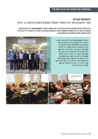 ‫בישראל‬ ‫בר-אילן‬ ‫אוניברסיטת‬ ‫של‬ ‫הידידים‬ ‫אגודת‬ ‫מגזין‬ 34
‫בישראל‬ ‫הידידים‬ ‫אגודת‬ ‫של‬ ‫פעילותה‬
:‫האסטרטגים‬
‫בר-אילן‬ ‫באוניברסיטת‬ ‫עסקים‬ ‫למנהל‬ ‫הספר‬ ‫בית‬ ‫של‬ ‫ֶבר-היועצים‬‫ח‬
‫אנשי‬ ‫חברים‬ ‫ובה‬ ,"‫"האסטרטגים‬ ‫קבוצת‬ ‫הוקמה‬ ‫בר-אילן‬ ‫אוניברסיטת‬ ‫של‬ ‫עסקים‬ ‫למנהל‬ ‫הספר‬ ‫בבית‬
‫כיצד‬ ‫לייעץ‬ ‫כדי‬ ‫הספר‬ ‫בית‬ ‫סביב‬ ‫התלכדו‬ ‫האסטרטגים‬ .‫ויזמים‬ ‫בתחומם‬ ‫מומחים‬ ,‫בכירות‬ ‫בדרגות‬ ‫עסקים‬
.‫שבסטודנטים‬ ‫למוכשרים‬ ‫משיכה‬ ‫למוקד‬ ‫להפכו‬
‫קבוצת‬ ,‫איל‬ ‫בני‬ ‫רו"ח‬ :‫נמנים‬ ‫האסטרטגים‬ ‫חבר‬ ‫עם‬
‫שי‬ ‫מר‬ ;Outbrain ‫חברת‬ ,‫בראל‬ ‫רון‬ ‫מר‬ ;‫אינפינטי‬
,‫זיני‬ ‫ערן‬ ‫מר‬ ;‫הפקות‬ WINDMAN ‫חברת‬ ,‫וינדמן‬
‫מר‬ ;‫כלכליסט‬ ,‫יצחקי‬ ‫מירב‬ '‫גב‬ ;‫המשקם‬ ‫חברת‬
,‫ליאון‬ ‫גיא‬ ‫מר‬ ;‫מערכות‬ ‫פנדה‬ ‫חברת‬ ,‫להב‬ ‫מאור‬
‫מר‬ ;‫סונול‬ ‫חברת‬ ,‫מגידו‬ ‫אבי‬ ‫עו"ד‬ ;‫הקרנף‬ ‫רשת‬
‫לורנס‬ ‫מר‬ ;‫נדל"ן‬ ‫יזמות‬ ‫דיין‬ ‫קבוצת‬ ,‫מגר‬ ‫שגיב‬
,‫סלע‬ ‫אלון‬ ‫מר‬ ;‫מוטורס‬ ‫ספרינט‬ ‫חברת‬ ,‫מועלם‬
‫עו"ד‬ ;‫הפועלים‬ ‫בנק‬ ,‫קציר‬ ‫רועי‬ ‫מר‬ ;‫סיסקו‬ ‫חברת‬
,‫רזניק‬ ‫ארז‬ ‫עו"ד‬ ;‫נדל"ן‬ ‫אלקטרה‬ ‫חברת‬ ,‫רושינק‬ ‫גיל‬
‫אוהד‬ ‫מר‬ ;'‫ושות‬ ‫רזניק‬ ,‫לונגו‬ ,‫עוה"ד דוד‬ ‫משרד‬
.‫גרופ‬ ‫גלובל‬ ‫חברת‬ ,‫שקד‬
 