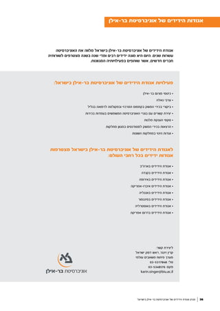 ‫האוניברסיטה‬ ‫את‬ ‫מלווה‬ ‫בישראל‬ ‫בר-אילן‬ ‫אוניברסיטת‬ ‫של‬ ‫הידידים‬ ‫אגודת‬
‫לשורותיה‬ ‫מצטרפים‬ ‫בשנה‬ ‫שנה‬ ‫ומדי‬ ‫רבים‬ ‫ידידים‬ ‫מונה‬ ‫היא‬ ‫היום‬ .‫שנים‬ ‫עשרות‬
.‫המגוונות‬ ‫בפעילויותיה‬ ‫שותפים‬ ‫אשר‬ ,‫חדשים‬ ‫חברים‬
:‫בישראל‬ ‫בר-אילן‬ ‫אוניברסיטת‬ ‫של‬ ‫הידידים‬ ‫אגודת‬ ‫פעילויות‬
‫בר-אילן‬ ‫פורום‬ ‫כינוסי‬ •
‫גאלה‬ ‫ערבי‬ •
‫בגליל‬ ‫לרפואה‬ ‫ובפקולטה‬ ‫המרכזי‬ ‫בקמפוס‬ ‫המשק‬ ‫בכירי‬ ‫ביקורי‬ •
‫בכירות‬ ‫בעמדות‬ ‫המשמשים‬ ‫האוניברסיטה‬ ‫בוגרי‬ ‫עם‬ ‫קשרים‬ ‫יצירת‬ •
‫מלגות‬ ‫הענקת‬ ‫טקסי‬ •
‫מחלקות‬ ‫במגוון‬ ‫לסטודנטים‬ ‫המשק‬ ‫בכירי‬ ‫הרצאות‬ •
‫השונות‬ ‫במחלקות‬ ‫היגוי‬ ‫ועדות‬ •
‫מצטרפות‬ ‫בישראל‬ ‫בר-אילן‬ ‫אוניברסיטת‬ ‫של‬ ‫הידידים‬ ‫לאגודת‬
:‫העולם‬ ‫רחבי‬ ‫בכל‬ ‫ידידים‬ ‫אגודות‬
‫בארה"ב‬ ‫הידידים‬ ‫אגודת‬ •
‫בקנדה‬ ‫הידידים‬ ‫אגודת‬ •
‫באירופה‬ ‫הידידים‬ ‫אגודת‬ •
‫איברו-אמריקה‬ ‫הידידים‬ ‫אגודת‬ •
‫באנגליה‬ ‫הידידים‬ ‫אגודת‬ •
‫בסינגפור‬ ‫הידידים‬ ‫אגודת‬ •
‫באוסטרליה‬ ‫הידידים‬ ‫אגודת‬ •
‫אפריקה‬ ‫בדרום‬ ‫הידידים‬ ‫אגודת‬ •
‫בר-אילן‬ ‫אוניברסיטת‬ ‫של‬ ‫הידידים‬ ‫אגודות‬
:‫קשר‬ ‫ליצירת‬
‫ישראל‬ ‫דסק‬ ‫ראש‬ ,‫זינגר‬ ‫קרין‬
‫עולמי‬ ‫משאבים‬ ‫פיתוח‬ ‫מערך‬
03-5317848 :‫טל׳‬
03-5348576 :‫פקס‬
karin.singer@biu.ac.il
‫בישראל‬ ‫בר-אילן‬ ‫אוניברסיטת‬ ‫של‬ ‫הידידים‬ ‫אגודת‬ ‫מגזין‬ 36
 