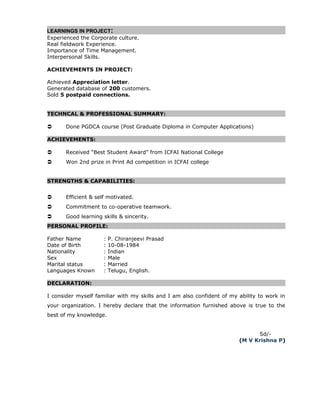 LEARNINGS IN PROJECT:
Experienced the Corporate culture.
Real fieldwork Experience.
Importance of Time Management.
Interpersonal Skills.
ACHIEVEMENTS IN PROJECT:
Achieved Appreciation letter.
Generated database of 200 customers.
Sold 5 postpaid connections.
TECHNCAL & PROFESSIONAL SUMMARY:
 Done PGDCA course (Post Graduate Diploma in Computer Applications)
ACHIEVEMENTS:
 Received “Best Student Award” from ICFAI National College
 Won 2nd prize in Print Ad competition in ICFAI college
STRENGTHS & CAPABILITIES:
 Efficient & self motivated.
 Commitment to co-operative teamwork.
 Good learning skills & sincerity.
PERSONAL PROFILE:
Father Name : P. Chiranjeevi Prasad
Date of Birth : 10-08-1984
Nationality : Indian
Sex : Male
Marital status : Married
Languages Known : Telugu, English.
DECLARATION:
I consider myself familiar with my skills and I am also confident of my ability to work in
your organization. I hereby declare that the information furnished above is true to the
best of my knowledge.
Sd/-
(M V Krishna P)
 