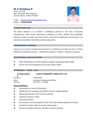 M V Krishna P
D.No: 6-8-15A,
Opp. Municipal office, Bapatla,
Guntur District, Andhra Pradesh
E-Mail : career.pmvkrishna@gmail.com
Mobile : 7799153399
_______________________________________________________________________
CAREER OBJECTIVE
My Career objective is to achieve a challenging position in the area of Business
Development, which would continuously challenge my skills, abilities and knowledge,
thereby to share my ideas with others and to work with full dedication and sincerity in an
esteemed organization that offers professional growth.
PROFESSIONAL SUMMARY
Having over 8 years of professional experience in marketing and sales led team in Retail,
Software and Banking industry. Handled the stockiest / retailers / Software corporate.
EDUCATIONAL QUALIFICATIONS
 MBA (Marketing) from ICFAI National College, Vijayawada (2004-2006).
 B.Com from Achrya Nagarjuna University (2001-2004).
EXPERIENCE - TOTAL - 8Yrs
# Organization
3
: VAPS TECHNOSOFT INDIA PVT LTD.
Location : Hyderabad
Role : Business Development Officer
Tenure : Jan 2011 –Till date
Responsibilities:
 Responsible for entire AP Marketing
 Identifying new prospects like Offices, Schools, Colleges &Clubs
 Making appointment with concerned persons
 Analyzing customer needs
 Conducting demos
 Promoting Hi-end technologies like CC TVs & ERP Software/Biometric devises
 Increase the sales orders & achieve sales targets
 Analyze competitor products and plan marketing strategy
 