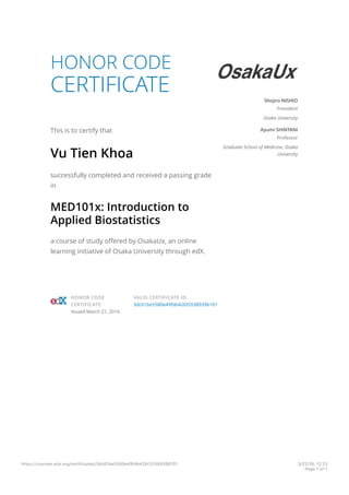 HONOR CODE
CERTIFICATE
This is to certify that
Vu Tien Khoa
successfully completed and received a passing grade
in
MED101x: Introduction to
Applied Biostatistics
a course of study offered by OsakaUx, an online
learning initiative of Osaka University through edX.
Shojiro NISHIO
President
Osaka University
Ayumi SHINTANI
Professor
Graduate School of Medicine, Osaka
University
HONOR CODE
CERTIFICATE
Issued March 21, 2016
VALID CERTIFICATE ID
3dc61be5580e49fdb42bf20389396101
https://courses.edx.org/certificates/3dc61be5580e49fdb42bf20389396101 3/22/16, 12:23
Page 1 of 1
 