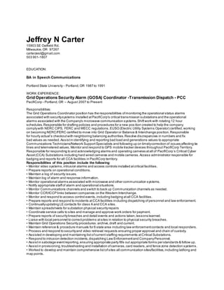 Jeffrey N Carter
15903 SE Oatfield Rd.
Milwaukie,OR 97267
carterzest@gmail.com
503 901-1807
EDUCATION:
BA in Speech Communications
Portland State University - Portland,OR 1987 to 1991
WORK EXPERIENCE:
Grid Operations Security Alarm (GOSA) Coordinator -Transmission Dispatch - PCC
PacifiCorp - Portland,OR – August 2007 to Present
Responsibilities:
The Grid Operations Coordinator position has the responsibilities ofmonitoring the operational status alarms
associated with securitysystems installed atPacifiCorp's critical transmission substations and the operational
alarms associated with the Company's microwave communication systems.Shiftwork with rotating 12 hour
schedules.Responsible for drafting policies and procedures for a new pos ition created to help the company
complywith NERC CIPS, FERC and WECC regulations.EUSO(Electric Utility Systems Operator) certified,working
on becoming NERC/FERC certified to move into Grid Operator or Balance & Interchange position.Responsible
for hourly actual’s checkoutwith neighboring balancing authorities.Resolve discrepancies in numbers and fix
bad values as needed. Assistin identifying and reporting bad load and generations values to appropriate
Communications Technicians/Network SupportSpecialists and following up on timelycorrection of issues affecting tie
lines and telemetered values. Monitor and respond to GPS mobile tracker devices throughout PacifiCorp Territory.
Responsible for responding to and acknowledging alarms and operating cameras atall of PacifiCorp’s Critical Cyber
Asset(CCA) Substations including hard wired cameras and mobile cameras. Access administrator responsible for
badging and reports for all CCA facilities in PacifiCorp territory.
Responsibilities of this position include the following:
• Monitor video systems,intrusion alarms and access controls installed atcritical facilities.
• Prepare reports on operational conditions.
• Maintain a log of security issues.
• Maintain log of alarm and response information.
• Monitor operational alarms associated with microwave and other communication systems.
• Notify appropriate staffof alarm and operational situations.
• Monitor Communications channels and switch to back up Communication channels as needed.
• Monitor CCR/ICCP links between companies on the Western Interchange.
• Monitor and respond to access control events,including badging atall CCA facilities.
• Prepare reports and respond to incidents atCCA facilities including dispatching of personnel and law enforcement.
• Continuallyupdating LE contacts for class A and CCA sites.
• Maintain spreadsheets for substation physical securityrepairs
• Coordinate service calls to sites and manage and approve work orders for payment.
• Prepare reports of securitybreaches and detail events and actions taken,lessons learned.
• Liaise with local personnel to correctproblems atsites in relation to physical security breaches.
• Maintain Grid Operations Security procedures:archive,draft and current.
• Maintain reference & procedure manuals for 6 state area including law enforcementcontacts and local responders.
• Process and respond to securityand video retrieval requests ensuring proper approval and chain of custody.
• Assisted in developing and maintaining listofcurrent staffing requirements atCritical Substations.
• Respond to intrusion detection incidents,dispatching Law Enforcementand CompanyPersonnel.
• Assistin sabotage eventreporting,ensuring appropriate party fills out appropriate forms per standards & follow up.
• Assistin provisioning,troubleshooting and installation ofcameras,card readers,and fence zone detection systems.
• Worked to develop and maintain comprehensive listofsites all communication sites/facilities,including lat/long and
map points.
 