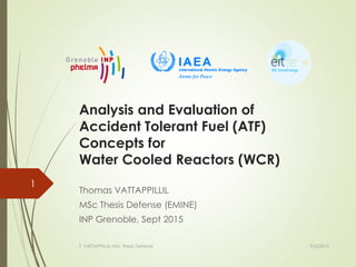 Analysis and Evaluation of
Accident Tolerant Fuel (ATF)
Concepts for
Water Cooled Reactors (WCR)
Thomas VATTAPPILLIL
MSc Thesis Defense (EMINE)
INP Grenoble, Sept 2015
1
9/2/2015T. VATTAPPILLIL MSc Thesis Defense
 