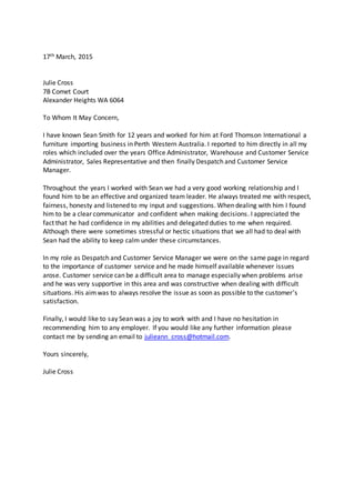 17th March, 2015
Julie Cross
7B Comet Court
Alexander Heights WA 6064
To Whom It May Concern,
I have known Sean Smith for 12 years and worked for him at Ford Thomson International a
furniture importing business in Perth Western Australia. I reported to him directly in all my
roles which included over the years Office Administrator, Warehouse and Customer Service
Administrator, Sales Representative and then finally Despatch and Customer Service
Manager.
Throughout the years I worked with Sean we had a very good working relationship and I
found him to be an effective and organized team leader. He always treated me with respect,
fairness, honesty and listened to my input and suggestions. When dealing with him I found
him to be a clear communicator and confident when making decisions. I appreciated the
fact that he had confidence in my abilities and delegated duties to me when required.
Although there were sometimes stressful or hectic situations that we all had to deal with
Sean had the ability to keep calm under these circumstances.
In my role as Despatch and Customer Service Manager we were on the same page in regard
to the importance of customer service and he made himself available whenever issues
arose. Customer service can be a difficult area to manage especially when problems arise
and he was very supportive in this area and was constructive when dealing with difficult
situations. His aimwas to always resolve the issue as soon as possible to the customer’s
satisfaction.
Finally, I would like to say Sean was a joy to work with and I have no hesitation in
recommending him to any employer. If you would like any further information please
contact me by sending an email to julieann_cross@hotmail.com.
Yours sincerely,
Julie Cross
 