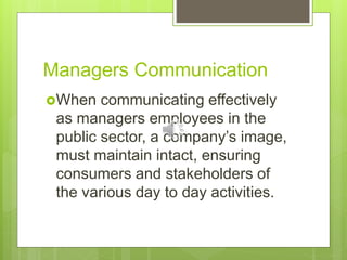 Managers Communication
When communicating effectively
as managers employees in the
public sector, a company’s image,
must maintain intact, ensuring
consumers and stakeholders of
the various day to day activities.
 
