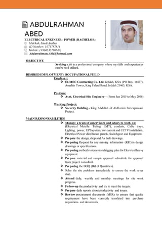 ABDULRAHMAN
ABED
ELECTRICAL ENGINEER - POWER (BACHELOR)
Makkah, Saudi Arabia
ID Number: 1071787814
Mobile: (+966535796667)
Abdurrahman.Abid@hotmail.com
OBJECTIVE
Seeking a job in a professional company where my skills and experiences
can be well utilized.
DESIRED EMPLOYMENT/ OCCUPATIONALFIELD
Employer:
 ELMEC Contracting Co. Ltd. Jeddah, KSA (PO Box. 11877),
Amalkis Tower, King Fahad Road, Jeddah 21463, KSA.
Position:
 Asst. Electrical Site Engineer – (From Jan 2015 to May 2016)
Working Project:
 Security Building - King Abdullah of Al-Haram 3rd expansion
Project.
MAIN RESPONSABILITIES
 Manage a team of supervisors and labors to work on:
(Electrical Metallic Tubing EMT), conduits, Cable trays,
Lighting, power, UPSsystem, low currentand CCTVInstallation,
Electrical Power distribution panels, Switchgear and Equipment.
 Prepare the design, shop and As built drawings.
 Preparing Request for any missing information (RFI) in design
drawings or specifications.
 Preparing method statementand rigging plan for Electrical heavy
equipment.
 Prepare material and sample approval submittals for approval
from project consultant.
 Preparing the BOQ (Bill of Quantities).
 Solve the site problems immediately to ensure the work never
stop.
 Attend daily, weekly and monthly meetings for site work
progress.
 Follow-up the productivity and try to meet the targets.
 Prepare daily reports about productivity and issues.
 Review procurement documents /MSRs to ensure that quality
requirement have been correctly translated into purchase
requisitions and documents.
 