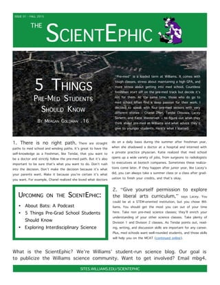 ScientEphic
THE
ISSUE 01 - FALL 2015
SITES.WILLIAMS.EDU/SCIENTEPHIC
5 Things
Pre-Med Students
Should Know
By Meagan Goldman ‘16
“Pre-med” is a loaded term at Williams. It comes with
tough classes, stress about maintaining a high GPA, and
more stress about getting into med school. Countless
freshmen start off on the pre-med track but decide it’s
not for them. At the same time, those who do go to
med school often find a deep passion for their work. I
decided to speak with four pre-med seniors with very
different stories – Chanel Zhan, Tendai Chisowa, Lacey
Serletti, and Katie Westervelt – to figure out what they
think about pre-med at Williams and what advice they’d
give to younger students. Here’s what I learned.
1. There is no right path. There are straight
paths to med school and winding paths. It’s great to have the
self-knowledge as a freshman, like Tendai, that you want to
be a doctor and strictly follow the pre-med path. But it’s also
important to be sure that’s what you want to do. Don’t rush
into the decision. Don’t make the decision because it’s what
your parents want. Make it because you’re certain it’s what
you want. For example, Chanel realized she loved what doctors
do on a daily basis during the summer after freshman year,
when she shadowed a doctor at a hospital and interned with
a private practice physician. Katie realized that med school
opens up a wide variety of jobs, from surgeons to radiologists
to executives at biotech companies. Sometimes these realiza-
tions come later. If they happen after junior year, like Lacey’s
did, you can always take a summer class or a class after grad-
uation to finish your credits, and that’s okay.
2. “Give yourself permission to explore
the liberal arts curriculum,” says Lacey. You
could be at a STEM-oriented institution, but you chose Wil-
liams. You should get the most you can out of your time
here. Take non pre-med science classes; they’ll enrich your
understanding of your other science classes. Take plenty of
Division 1 and Division 2 classes. As Tendai points out, read-
ing, writing, and discussion skills are important for any career.
Plus, med schools want well-rounded students, and those skills
will help you on the MCAT (continued online).
Upcoming on the ScientEphic:
•	 About Bats: A Podcast
•	 5 Things Pre-Grad School Students
Should Know
•	 Exploring Interdisciplinary Science
What is the ScientEphic? We’re Williams’ student-run science blog. Our goal is
to publicize the Williams science community. Want to get involved? Email mbg4.
 
