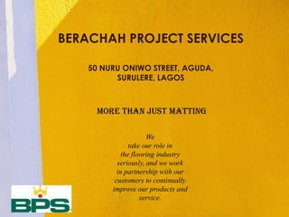 MORE THAN JUST MATTING
BERACHAH PROJECT SERVICES
50 NURU ONIWO STREET, AGUDA,
SURULERE, LAGOS
We
take our role in
the flooring industry
seriously, and we work
in partnership with our
customers to continually
improve our products and
service.
 