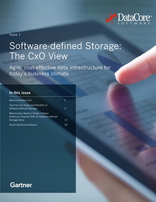 1
Software-defined Storage:
The CxO View
Agile, cost-effective data infrastructure for
today’s business climate
Issue 1
In this issue
Welcome Fellow CxO				2
Top Five Use Cases and Benefits of
Software-Defined Storage			3
Maimonides Medical Center A Major
American Hospital Tells Its Software-defined
Storage Story					12
About DataCore Software				19
 