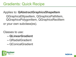 Gradients: Quick Recipe

Applies to: QAbstractGraphicsShapeItem
  QGraphicsEllipseItem, QGraphicsPathItem,
  QGraphicsPolygonItem, QGraphicsRectItem
or your own subclass(es).

Classes to use:
   – QLinearGradient
   – QRadialGradient
   – QConicalGradient


                                             11
 