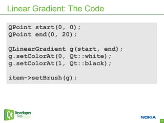 Linear Gradient: The Code

QPoint start(0, 0);
QPoint end(0, 20);

QLinearGradient g(start, end);
g.setColorAt(0, Qt::white);
g.setColorAt(1, Qt::black);

item->setBrush(g);




                                 12
 