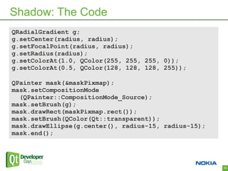 Shadow: The Code
QRadialGradient g;
g.setCenter(radius, radius);
g.setFocalPoint(radius, radius);
g.setRadius(radius);
g.setColorAt(1.0, QColor(255, 255, 255, 0));
g.setColorAt(0.5, QColor(128, 128, 128, 255));

QPainter mask(&maskPixmap);
mask.setCompositionMode
  (QPainter::CompositionMode_Source);
mask.setBrush(g);
mask.drawRect(maskPixmap.rect());
mask.setBrush(QColor(Qt::transparent));
mask.drawEllipse(g.center(), radius-15, radius-15);
mask.end();




                                                      15
 