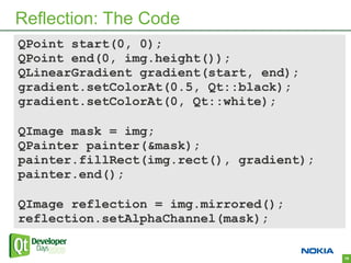 Reflection: The Code
QPoint start(0, 0);
QPoint end(0, img.height());
QLinearGradient gradient(start, end);
gradient.setColorAt(0.5, Qt::black);
gradient.setColorAt(0, Qt::white);

QImage mask = img;
QPainter painter(&mask);
painter.fillRect(img.rect(), gradient);
painter.end();

QImage reflection = img.mirrored();
reflection.setAlphaChannel(mask);

                                          19
 