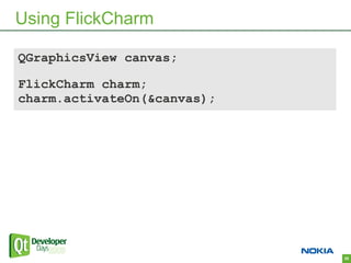 Using FlickCharm

QGraphicsView canvas;

FlickCharm charm;
charm.activateOn(&canvas);




                             28
 