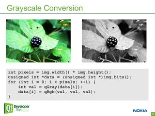 Grayscale Conversion




int pixels = img.width() * img.height();
unsigned int *data = (unsigned int *)img.bits();
for (int i = 0; i < pixels; ++i) {
    int val = qGray(data[i]);
    data[i] = qRgb(val, val, val);
}


                                                   33
 