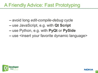 A Friendly Advice: Fast Prototyping


  – avoid long edit-compile-debug cycle
  – use JavaScript, e.g. with Qt Script
  – use Python, e.g. with PyQt or PySide
  – use <insert your favorite dynamic language>




                                                  38
 