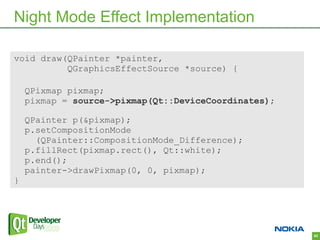 Night Mode Effect Implementation

void draw(QPainter *painter,
          QGraphicsEffectSource *source) {

    QPixmap pixmap;
    pixmap = source->pixmap(Qt::DeviceCoordinates);

    QPainter p(&pixmap);
    p.setCompositionMode
      (QPainter::CompositionMode_Difference);
    p.fillRect(pixmap.rect(), Qt::white);
    p.end();
    painter->drawPixmap(0, 0, pixmap);
}




                                                      62
 