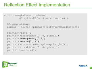 Reflection Effect Implementation

void draw(QPainter *painter,
          QGraphicsEffectSource *source) {

    QPixmap pixmap;
    pixmap = source->pixmap(Qt::DeviceCoordinates);

    painter->save();
    painter->drawPixmap(0, 0, pixmap);
    painter->setOpacity(0.2);
    painter->scale(1, -1);
    painter->translate(0, -pixmap.height());
    painter->drawPixmap(0, 0, pixmap);
    painter->restore();
}




                                                      68
 