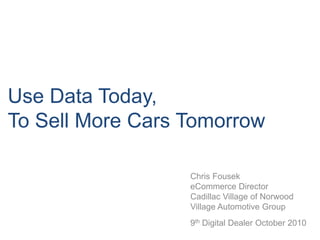 Use Data Today, To Sell More Cars Tomorrow Chris Fousek eCommerce Director  Cadillac Village of Norwood Village Automotive Group9th Digital Dealer October 2010 