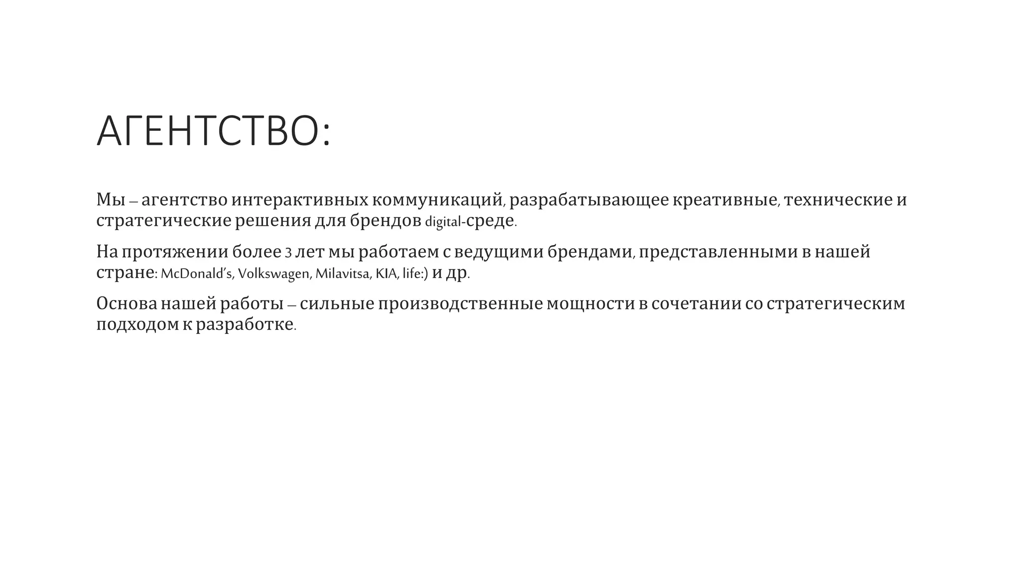 АГЕНТСТВО:
Мы – агентство интерактивных коммуникаций, разрабатывающее креативные, технические и
стратегические решения для брендов digital-среде.
На протяжении более3лет мы работаем сведущими брендами, представленными в нашей
стране: McDonald’s, Volkswagen, Milavitsa, KIA,life:) и др.
Основанашей работы – сильные производственныемощностивсочетаниисостратегическим
подходомк разработке.
 