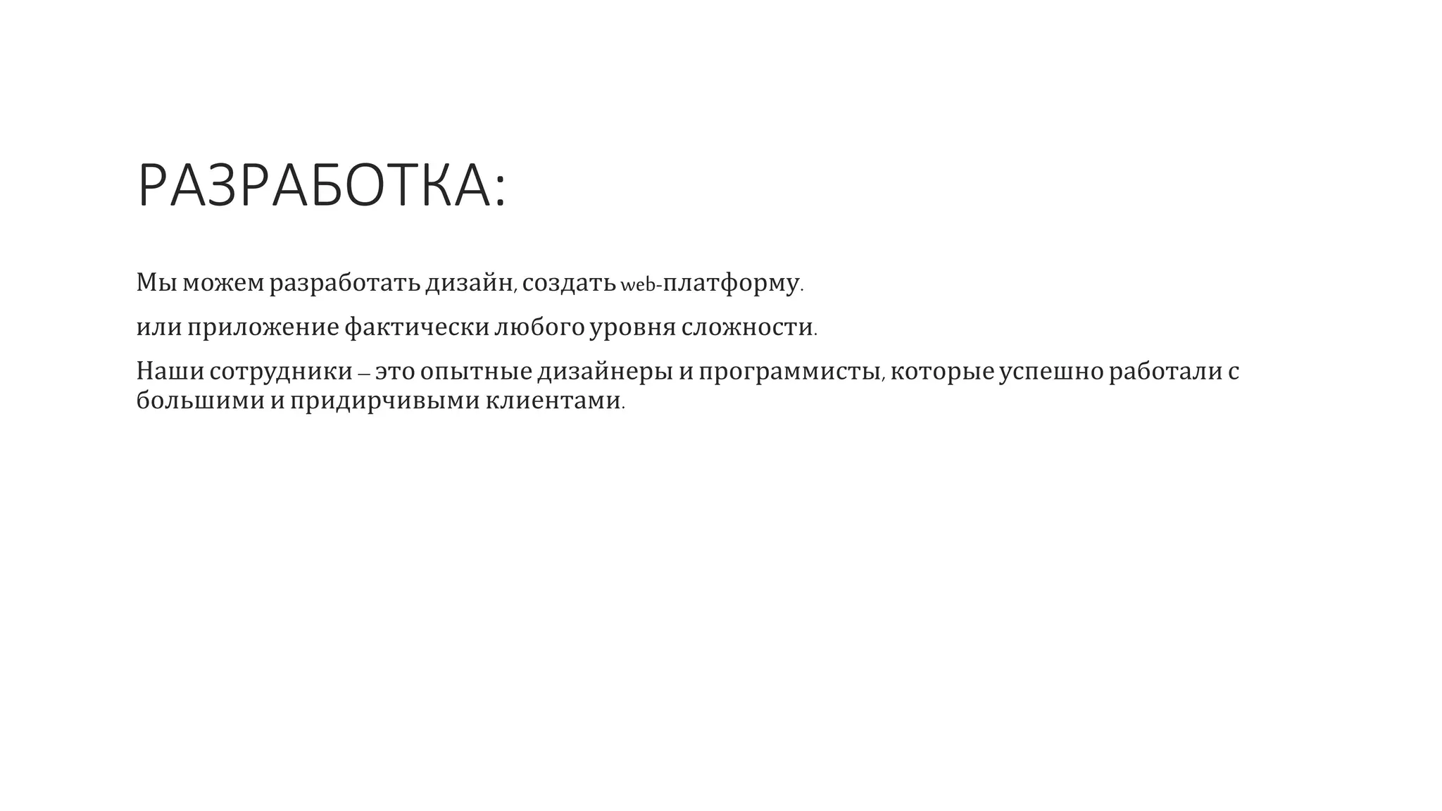 РАЗРАБОТКА:
Мы можемразработать дизайн, создатьweb-платформу.
или приложение фактическилюбогоуровня сложности.
Нашисотрудники – это опытные дизайнеры ипрограммисты, которыеуспешноработали с
большими и придирчивыми клиентами.
 