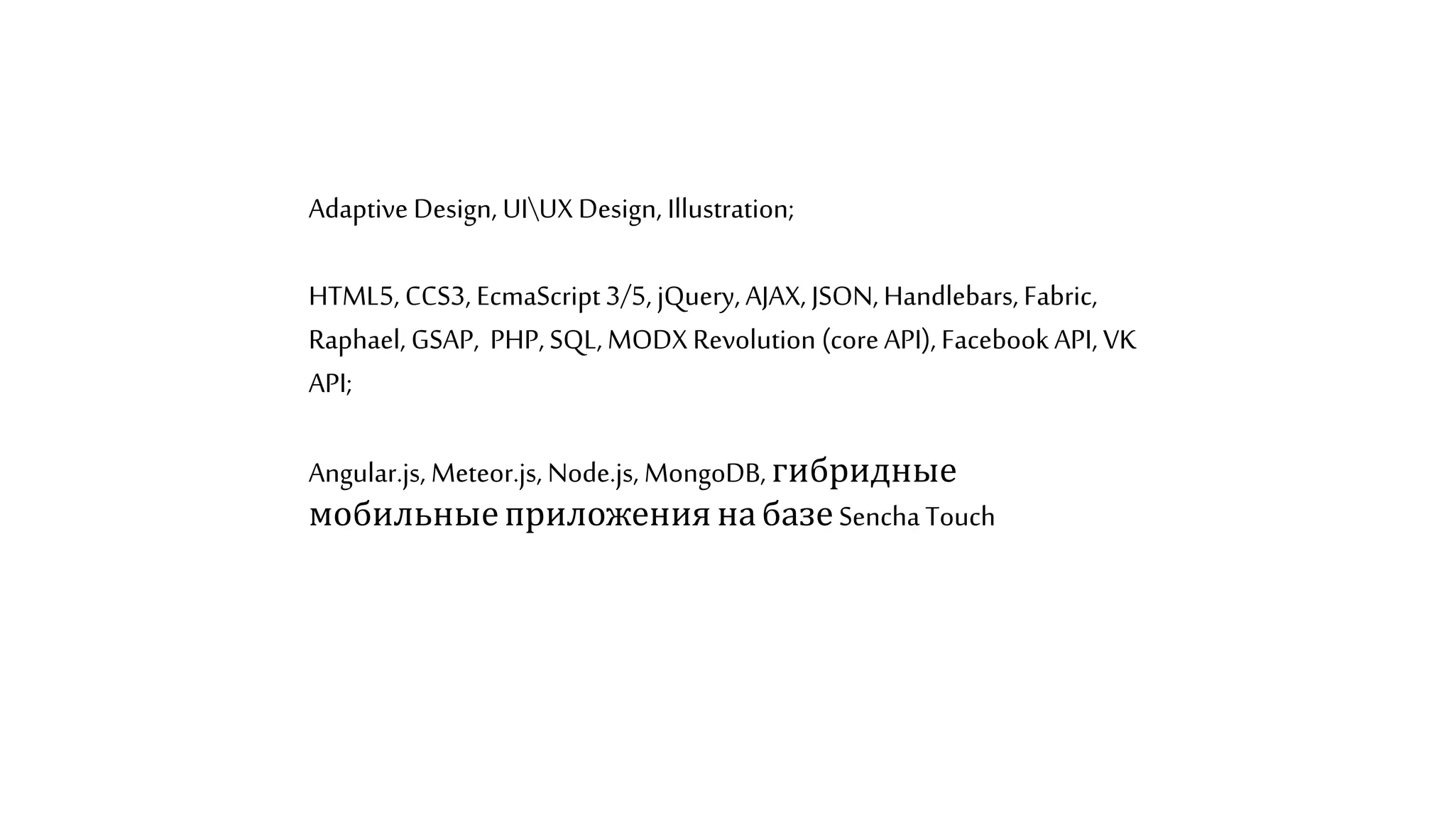Adaptive Design, UIUX Design, Illustration;
HTML5, CCS3, EcmaScript3/5, jQuery, AJAX, JSON, Handlebars, Fabric,
Raphael, GSAP, PHP, SQL, MODX Revolution (coreAPI), Facebook API, VK
API;
Angular.js, Meteor.js, Node.js, MongoDB, гибридные
мобильныеприложения набазе Sencha Touch
 