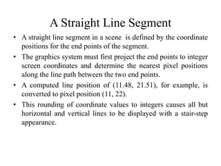 A Straight Line Segment
• A straight line segment in a scene is defined by the coordinate
positions for the end points of the segment.
• The graphics system must first project the end points to integer
screen coordinates and determine the nearest pixel positions
along the line path between the two end points.
• A computed line position of (11.48, 21.51), for example, is
converted to pixel position (11, 22).
• This rounding of coordinate values to integers causes all but
horizontal and vertical lines to be displayed with a stair-step
appearance.
 