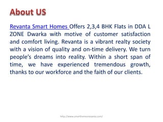 Revanta Smart Homes Offers 2,3,4 BHK Flats in DDA L
ZONE Dwarka with motive of customer satisfaction
and comfort living. Revanta is a vibrant realty society
with a vision of quality and on-time delivery. We turn
people’s dreams into reality. Within a short span of
time, we have experienced tremendous growth,
thanks to our workforce and the faith of our clients.
http://www.smarthomesrevanta.com/
 