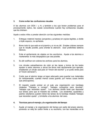3. Como evitar las confusiones visuales
A los alumnos con DDA / + H, y también a los que tienen problemas para el
procesamiento óptico, les cuesta concentrarse cuando hay confusiones visuales
que los distraen.
Ayude a estos niños a prestar atención con las siguientes medidas:
1. Entregue material impreso (proyectos y pruebas) en copias legibles, a doble
o triple espacio, no apiñadas.
2. Borre todo lo que está en el pizarrón y si no es útil. Emplee colores siempre
que le resulte posible, para orientar la atención. Usar preferibles tableros
blancos.
3. Evite el apiñamiento de objetos en los escritorios. Ayude a los alumnos a
mantenerlos lo más despejados que sea posible.
4. Es útil codificar con colores los archivos para los alumnos.
5. Los círculos autoadhesivos de color en las tapas y lomos de los textos
ayudan a estos alumnos a ubicar los libros más rápidamente (por ejemplo,
empleando un círculo azul para el “rincón del escritor” y un punto verde para
el “rincón del lector”).
6. Cuide que el alumno tenga un lugar adecuado para guardar sus materiales
(lo indispensable: cuantas menos cosas guarde, por menos cosas tendrá
que preocuparse).
7. El maestro puede probar en el aula una organización con bandejas
rotuladas “Trabajos a corregir”, “trabajos corregidos para devolver”,
“trabajos que necesitan ayuda”. Los alumnos dónde tiene que depositar
sus tareas para que el maestro las controle. Los asistentes, ayudantes y
padres voluntarios pueden retirar las tareas de la bandeja rotulada “trabajos
que necesitan ayuda”, y brindarla a los alumnos del caso.
4. Técnicas para el manejo y la organización del tiempo
1. Ayude al manejo y la organización del tiempo por parte del propio alumno,
poniendo un reloj de cartón frente a su escritorio, con las manecillas en la
 