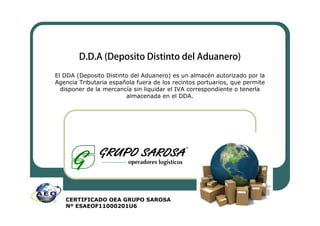 El DDA (Deposito Distinto del Aduanero) es un almacén autorizado por la
Agencia Tributaria española fuera de los recintos portuarios, que permite
  disponer de la mercancía sin liquidar el IVA correspondiente o tenerla
                        almacenada en el DDA.




   CERTIFICADO OEA GRUPO SAROSA
   Nº ESAEOF11000201U6
 